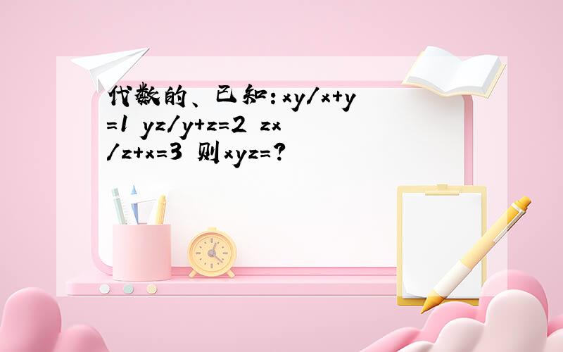 代数的、 已知：xy/x+y=1 yz/y+z=2 zx/z+x=3 则xyz=?