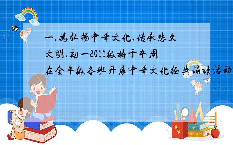 一.为弘扬中华文化,传承悠久文明,初一2011级将于本周在全年级各班开展中华文化经典诵读活动.1.请为这次活动写一副标语,必须用修辞手法,字数15字以内：________________2.现在你作为班上的“