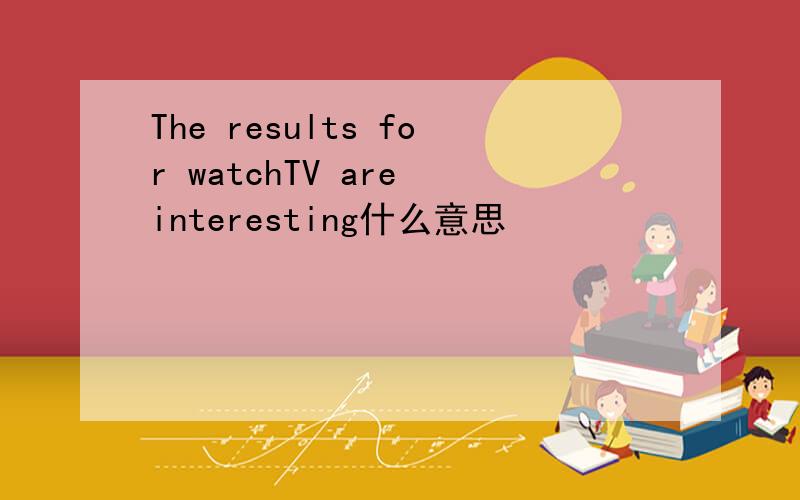 The results for watchTV are interesting什么意思