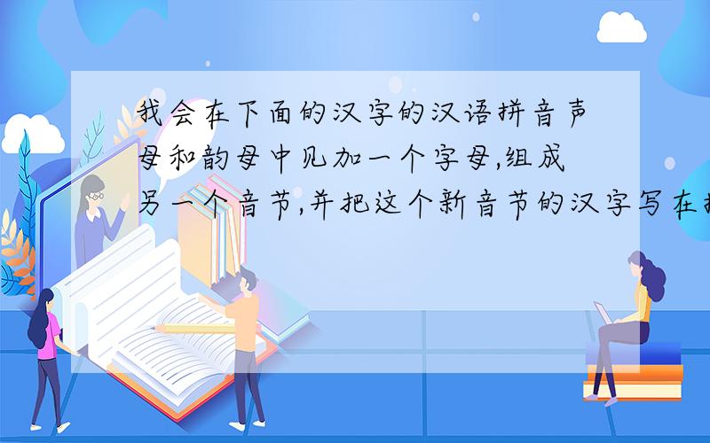 我会在下面的汉字的汉语拼音声母和韵母中见加一个字母,组成另一个音节,并把这个新音节的汉字写在括号里zhan (詹） zi （字） nao (挠） chan （铲） ban （斑） han（焊） can （璨） pan （蹒）