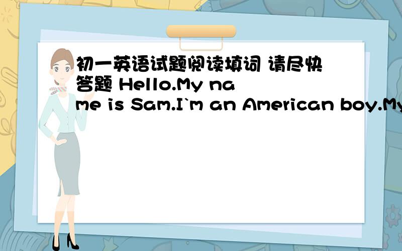初一英语试题阅读填词 请尽快答题 Hello.My name is Sam.I`m an American boy.My f____ are in Beijing.My father and mother work t___.I have a sister but n_____brothers．My　sister　and　I　are　s＿＿＿　of　a　middle　school