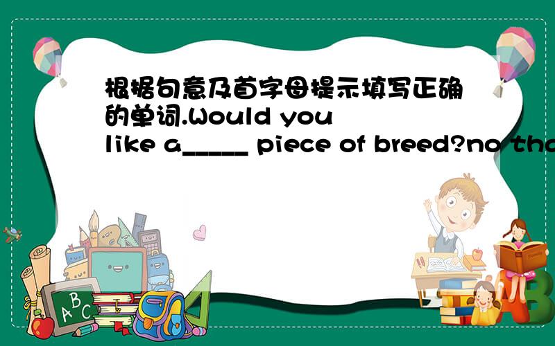 根据句意及首字母提示填写正确的单词.Would you like a_____ piece of breed?no thanks,I'm full.