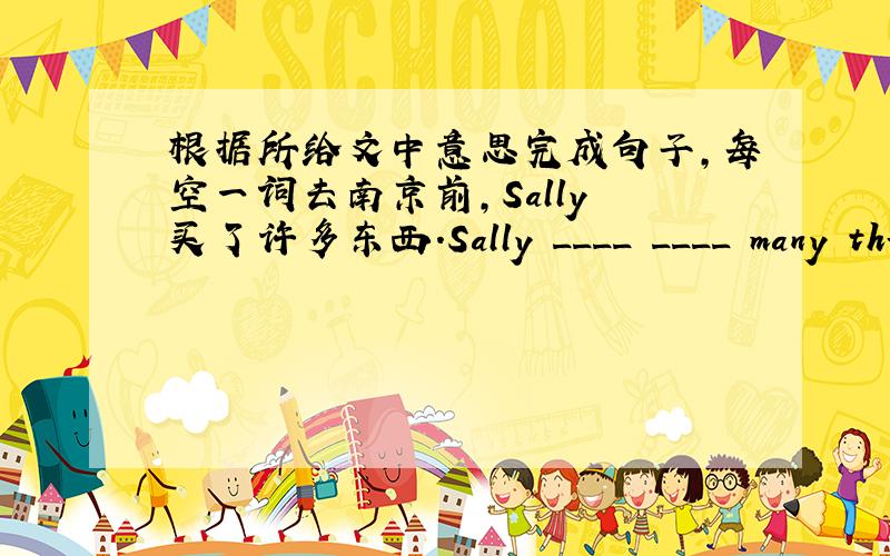 根据所给文中意思完成句子,每空一词去南京前,Sally 买了许多东西.Sally ____ ____ many things before she went to Nanjing.