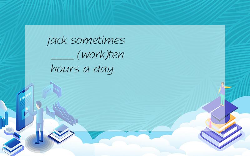 jack sometimes ____(work)ten hours a day.