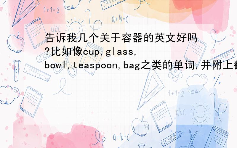 告诉我几个关于容器的英文好吗?比如像cup,glass,bowl,teaspoon,bag之类的单词,并附上翻译,谢谢了!（只要一个单词,不要短语!）