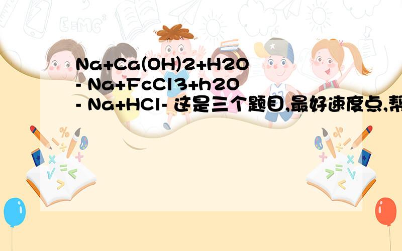 Na+Ca(OH)2+H2O- Na+FcCl3+h2O- Na+HCl- 这是三个题目,最好速度点,帮我配平