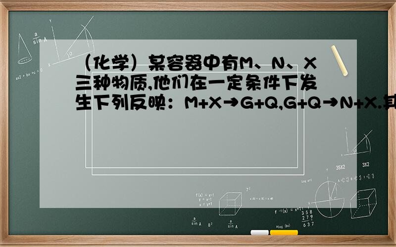 （化学）某容器中有M、N、X三种物质,他们在一定条件下发生下列反映：M+X→G+Q,G+Q→N+X.其中可能属于该反映催化剂的物质是（ ）A.X B.M C.N D.Q