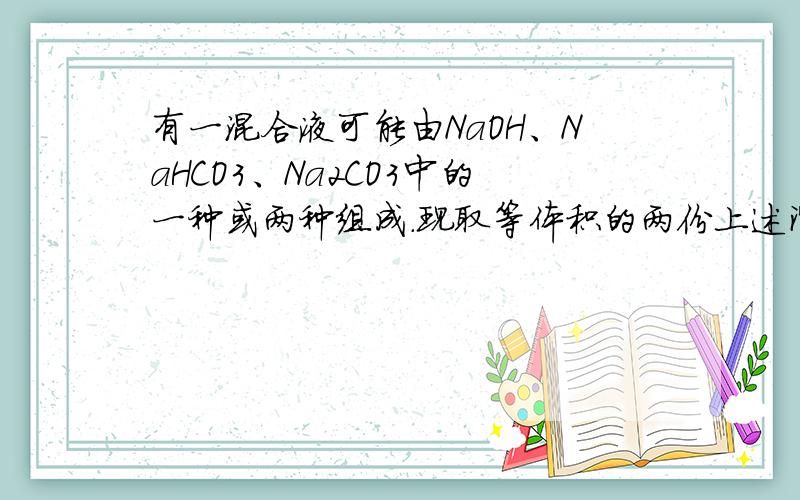 有一混合液可能由NaOH、NaHCO3、Na2CO3中的一种或两种组成.现取等体积的两份上述溶液分别以酚酞 有一混合有一混合液可能由NaOH、NaHCO3、Na2CO3中的一种或两种组成.现取等体积的两份上述溶液