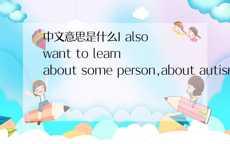 中文意思是什么I also want to learn about some person,about autism,doing th