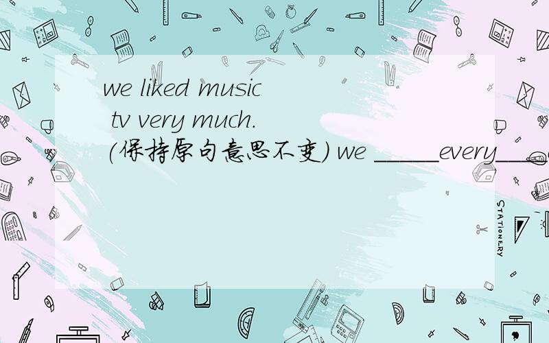 we liked music tv very much.(保持原句意思不变） we _____every____of music tv