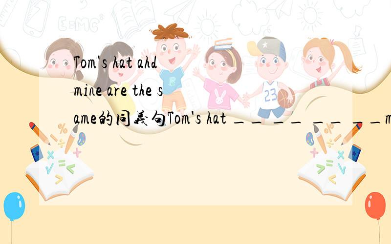 Tom's hat ahd mine are the same的同义句Tom's hat __ __ __ __mine