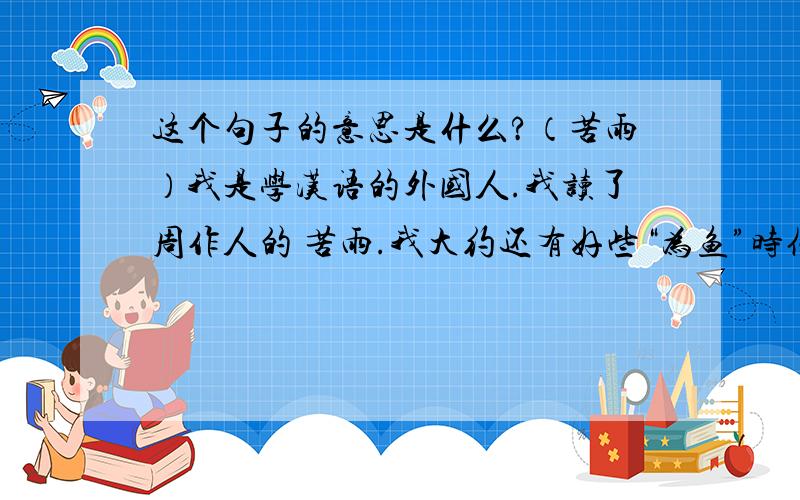 这个句子的意思是什么?（苦雨）我是学汉语的外国人.我读了周作人的 苦雨.我大约还有好些“为鱼”时候--至少也是断发文身时候的脾气这个句子中 “为鱼”是什么?断发文身 的意思是什么?