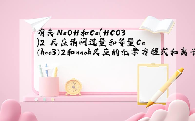 有关NaOH和Ca(HCO3)2 反应请问过量和等量Ca（hco3）2和naoh反应的化学方程式和离子方程式怎么写