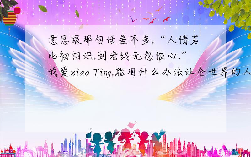 意思跟那句话差不多,“人情若比初相识,到老终无怨恨心.”我爱xiao Ting,能用什么办法让全世界的人都知道啊?