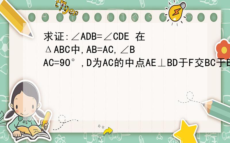 求证:∠ADB=∠CDE 在ΔABC中,AB=AC,∠BAC=90°,D为AC的中点AE⊥BD于F交BC于E,求证:∠ADB=∠CDE.