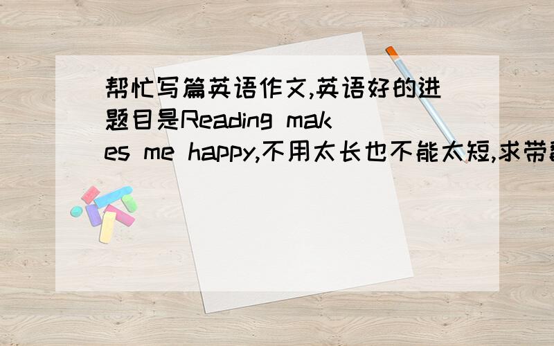 帮忙写篇英语作文,英语好的进题目是Reading makes me happy,不用太长也不能太短,求带翻译