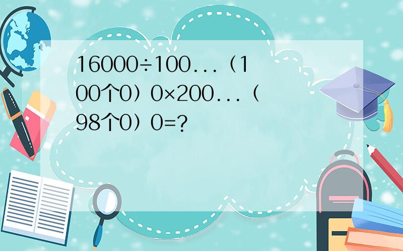 16000÷100...（100个0）0×200...（98个0）0=?