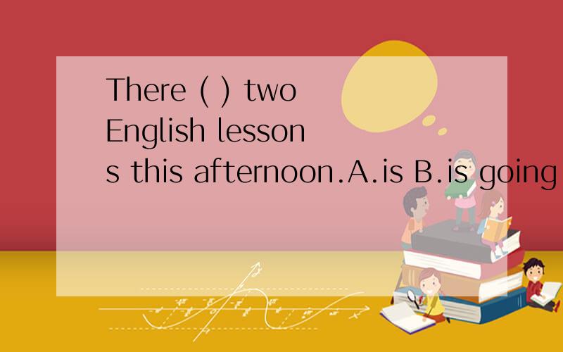 There ( ) two English lessons this afternoon.A.is B.is going to have C.are going to have D.are going to be