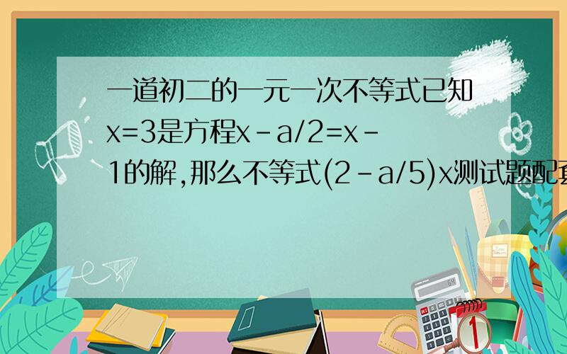 一道初二的一元一次不等式已知x=3是方程x-a/2=x-1的解,那么不等式(2-a/5)x测试题配套答案是1/9耶