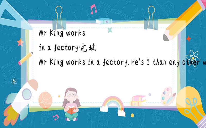 Mr King works in a factory完填Mr King works in a factory.He's 1 than any other worker and so he's paid 2 .He's always angry about it.But he is afraid to be 3,so he has to go on working.One afternoon Mr King 4 to mend a machine.After a while he felt
