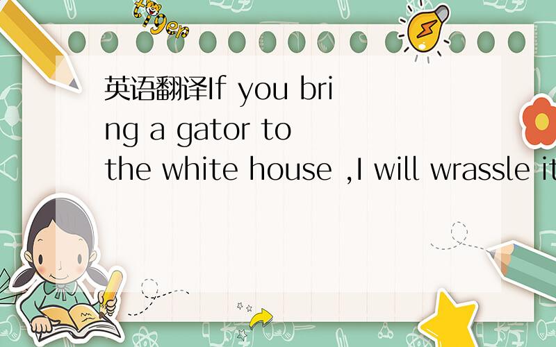 英语翻译If you bring a gator to the white house ,I will wrassle it