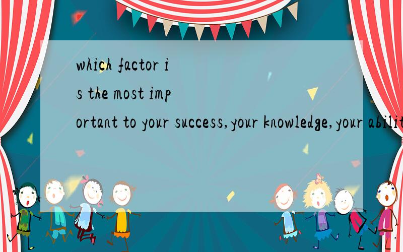 which factor is the most important to your success,your knowledge,your ability,or your capitals?why哪一个因素是最重要的是你的成功,你的知识,你的能力,或者你的资金,为什么?请用英语回答,回答的同时下面请标明