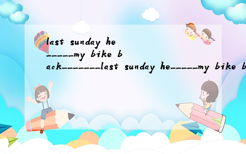 last sunday he_____my bike back_______last sunday he_____my bike back_______ _______.翻译是：上周日他把自行车还给了我.