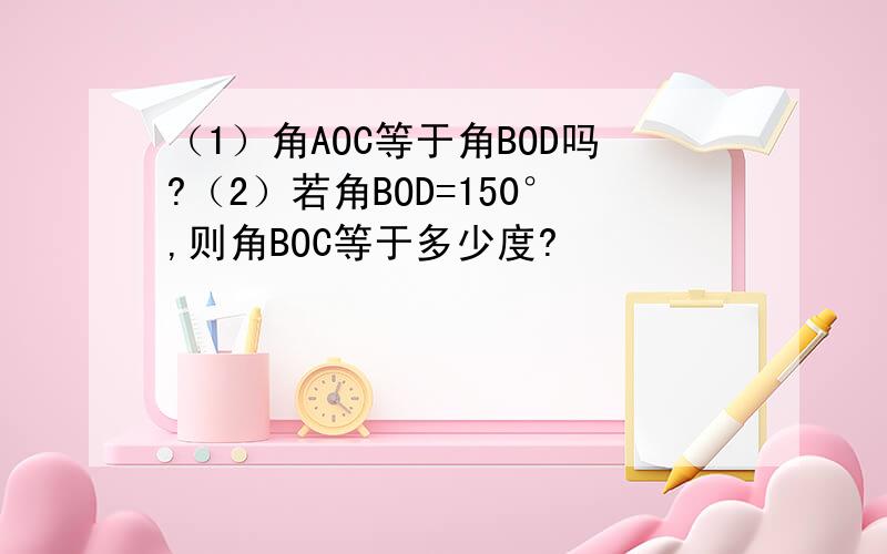 （1）角AOC等于角BOD吗?（2）若角BOD=150°,则角BOC等于多少度?