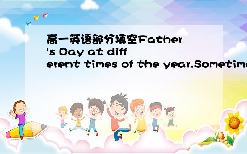 高一英语部分填空Father's Day at different times of the year.Sometimes,e_____ the manner of Father's Day celebration is not the same,but what is c______ in every country across the flobe people t________ the opportunity of Father's Day to hono