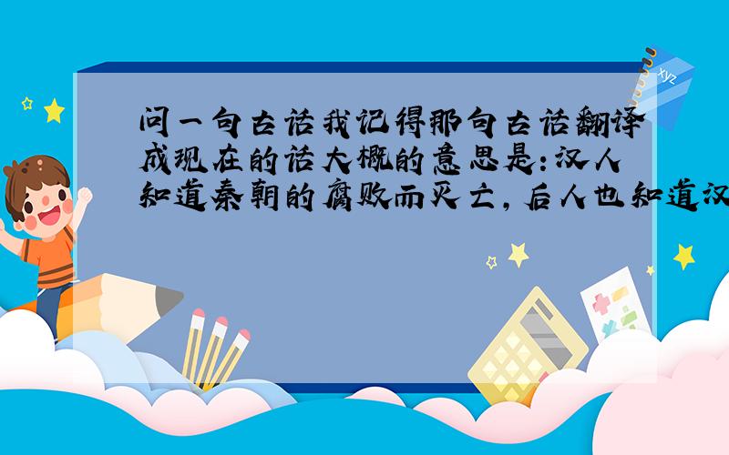 问一句古话我记得那句古话翻译成现在的话大概的意思是：汉人知道秦朝的腐败而灭亡,后人也知道汉朝的腐败而灭亡,
