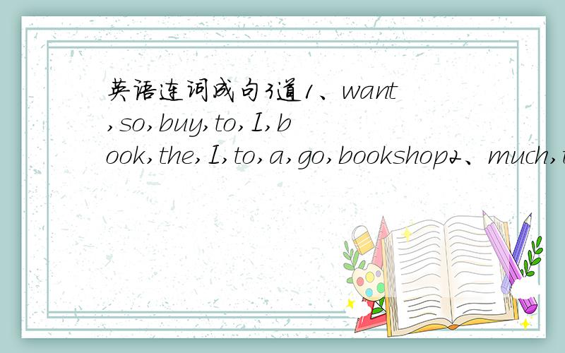 英语连词成句3道1、want,so,buy,to,I,book,the,I,to,a,go,bookshop2、much,than,actors,he,more,those,popular,is3、want,I,to,a,for,table,two,order