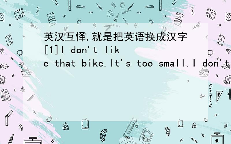 英汉互怿,就是把英语换成汉字[1]I don't like that bike.It's too small.I don't like it,either.[ ][2]I like this book.It's very interesting.Yes,I Iike it,too.[ ][3]It's nice but it's too small.[ ][4]I like this.[ ]\[5]How much are it they?It