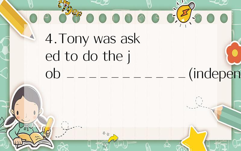 4.Tony was asked to do the job ___________(indepentdent ) as no one is available.