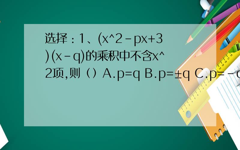 选择：1、(x^2-px+3)(x-q)的乘积中不含x^2项,则（）A.p=q B.p=±q C.p=-q D.无法确定2、若0＜x＜1,那么代数式(1-x)(2+x)的值是()A.一定为正B.一定为负C.一定为非负数D.不能确定3、若2x^2+5x+1=a(x+1)^2+b(x+1)+c,那