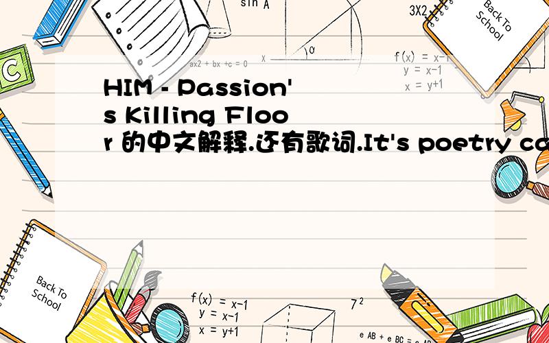 HIM - Passion's Killing Floor 的中文解释.还有歌词.It's poetry carved in fleshThis beautiful hell of oursTo the deadliest sin we confess(Tears of joy fill our eyes)We are saved with its bigotriesMy out-there prophecies of doomMy heart's a gra