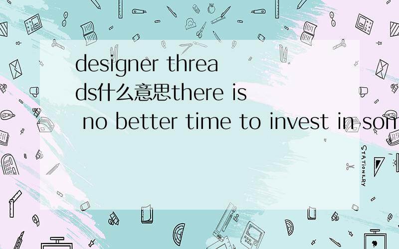 designer threads什么意思there is no better time to invest in some designer threads