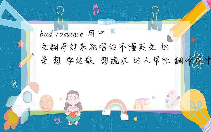 bad romance 用中文翻译过来能唱的不懂英文 但是 想 学这歌  想跪求 达人帮忙 翻译成中文读音跟他唱的差不多的  谢谢