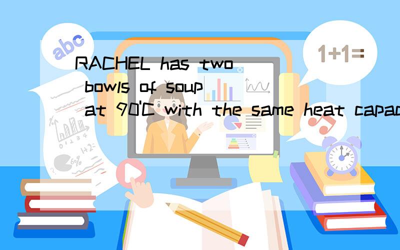 RACHEL has two bowls of soup at 90'C with the same heat capacity of 2000J'C-1.SHE pours one of them into a cup at an initial temperature of 25'C and leaves the other one on a table.the cup has a heat capacity of 200J'C-1.if the bowl of the soup on th