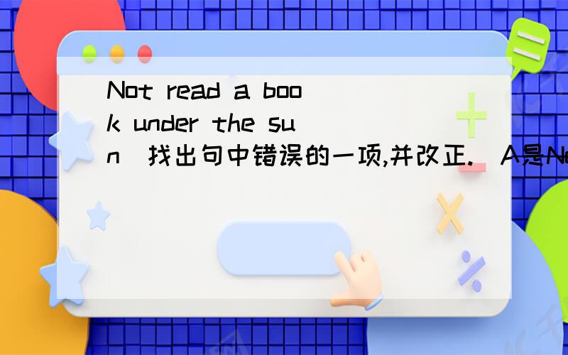Not read a book under the sun(找出句中错误的一项,并改正.）A是Not B.read C.underD.theIts fun to swim in the sea.A.its B.to C.swim D.seaHere are your red dress.A.here B.are C.your D.dressAmy have got a friend in China.A.have B.got C.frien