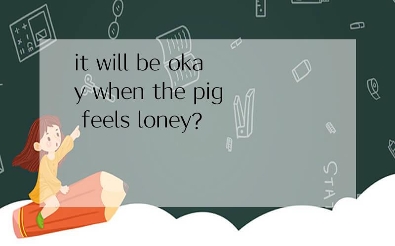 it will be okay when the pig feels loney?