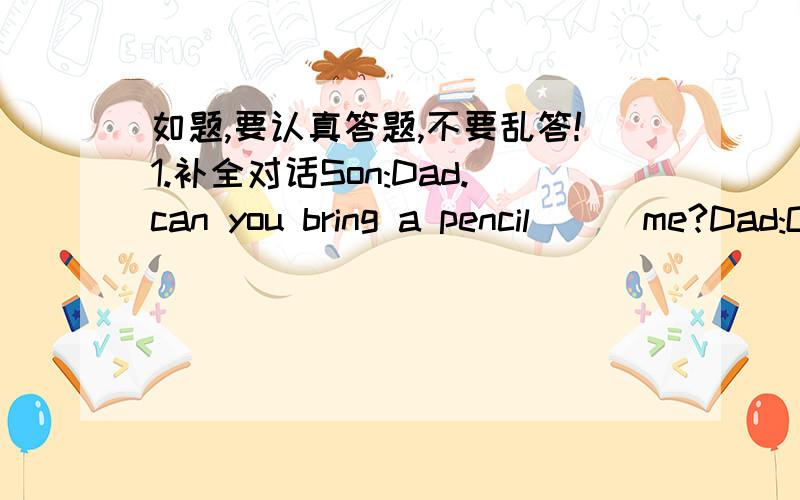 如题,要认真答题,不要乱答!1.补全对话Son:Dad.can you bring a pencil __ me?Dad:Ok.But __ is your pencil?Son:I can’ find it.I put it __ the dresser just now.Dad:Let me help you find __ .Is it __ the bed?Son:No,it isn’t.Dad:Is it __ the