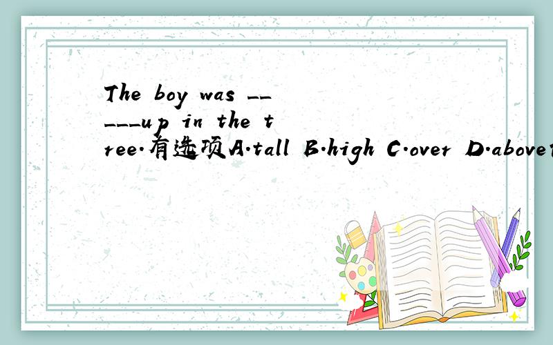 The boy was _____up in the tree.有选项A.tall B.high C.over D.above请解释你的答案和为什么其他的不对.