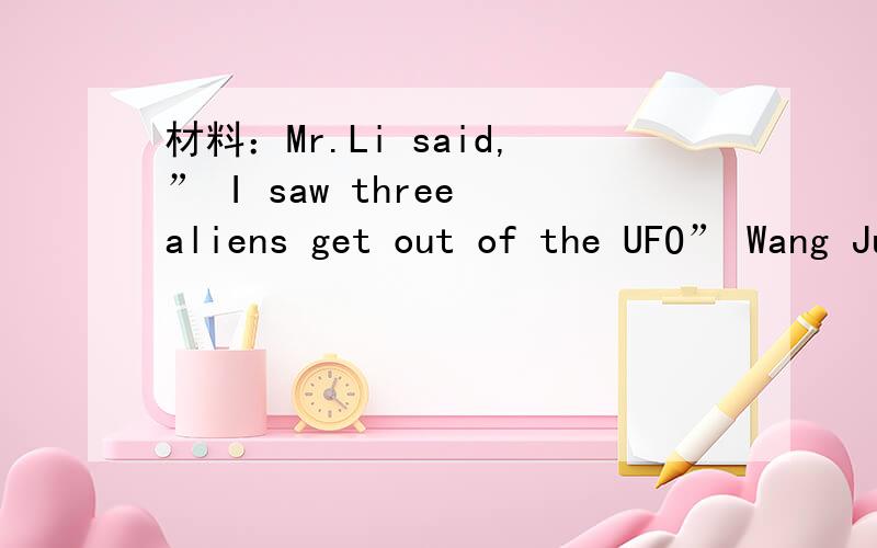材料：Mr.Li said,” I saw three aliens get out of the UFO” Wang Jun said,”I was studying when I saw the UFO outside the windows” Ma Yan said,”I saw two aliens playing football in the school hall.” Liu Ming said ,” I was eating lunch w