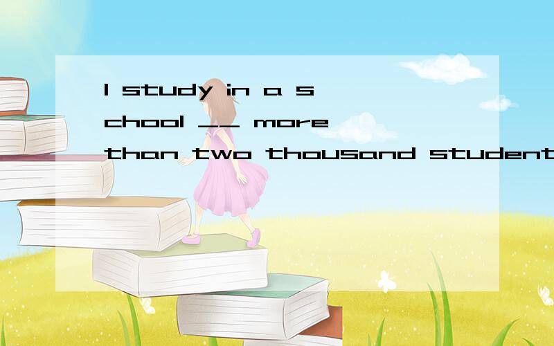 I study in a school __ more than two thousand students 填介词
