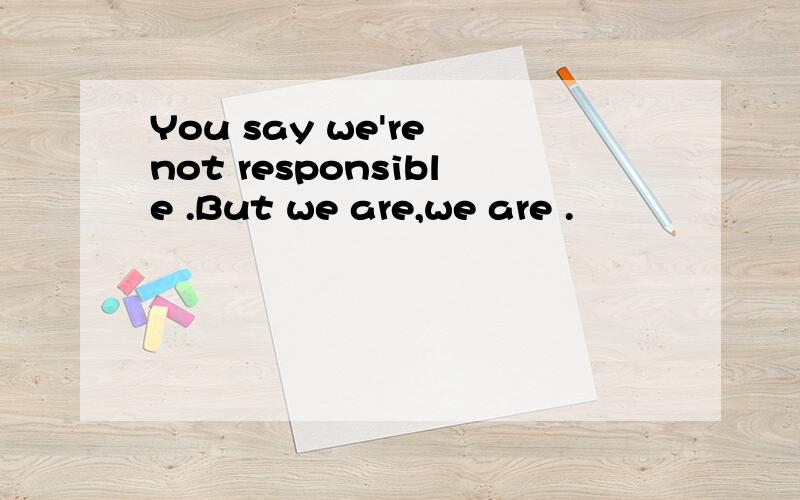 You say we're not responsible .But we are,we are .