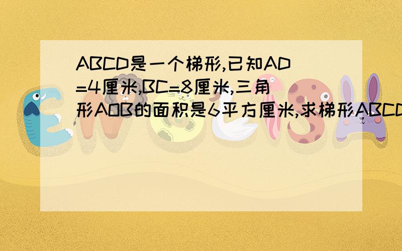 ABCD是一个梯形,已知AD=4厘米,BC=8厘米,三角形AOB的面积是6平方厘米,求梯形ABCD的面积连线AC,BD,且两线相交于O点