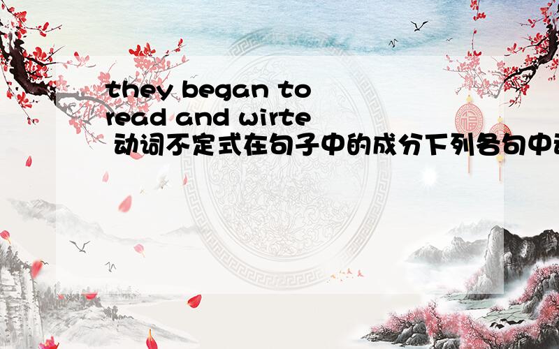 they began to read and wirte 动词不定式在句子中的成分下列各句中动词不定式在句子中所作的成分1.They began to read and wirte2.Lily gets up early catch the early bus every morning3.Would you like something to drink?4.We dec