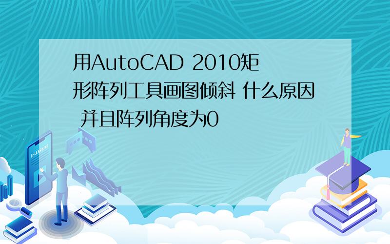 用AutoCAD 2010矩形阵列工具画图倾斜 什么原因 并且阵列角度为0