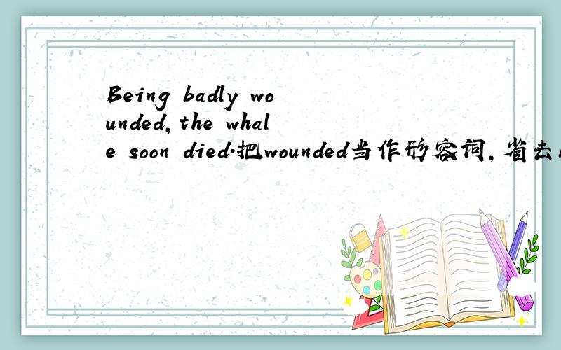 Being badly wounded,the whale soon died.把wounded当作形容词,省去being,表示状态,