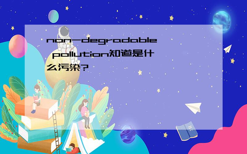 non-degradable pollution知道是什么污染?